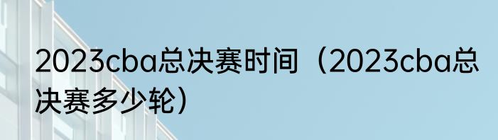 2023cba总决赛时间（2023cba总决赛多少轮）