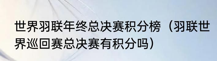 世界羽联年终总决赛积分榜（羽联世界巡回赛总决赛有积分吗）