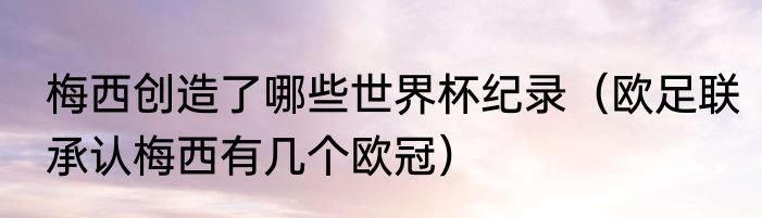 梅西创造了哪些世界杯纪录（欧足联承认梅西有几个欧冠）