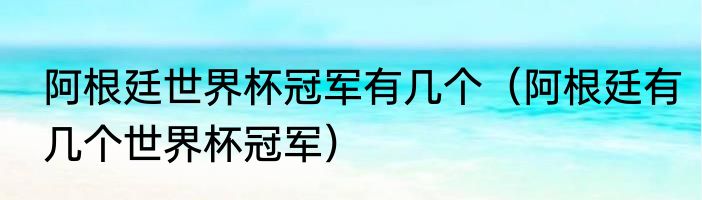 阿根廷世界杯冠军有几个（阿根廷有几个世界杯冠军）