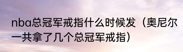 nba总冠军戒指什么时候发（奥尼尔一共拿了几个总冠军戒指）
