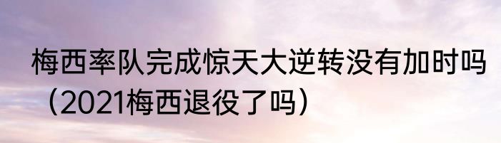 梅西率队完成惊天大逆转没有加时吗（2021梅西退役了吗）