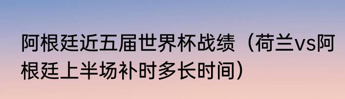 阿根廷近五届世界杯战绩（荷兰vs阿根廷上半场补时多长时间）