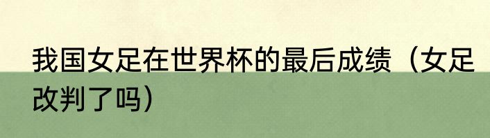 我国女足在世界杯的最后成绩（女足改判了吗）