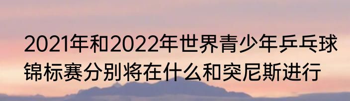2021年和2022年世界青少年乒乓球锦标赛分别将在什么和突尼斯进行