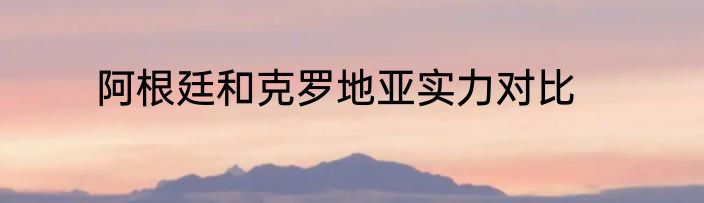 阿根廷和克罗地亚实力对比