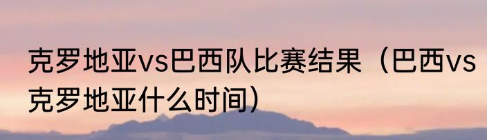 克罗地亚vs巴西队比赛结果（巴西vs克罗地亚什么时间）