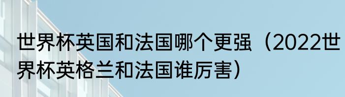 世界杯英国和法国哪个更强（2022世界杯英格兰和法国谁厉害）