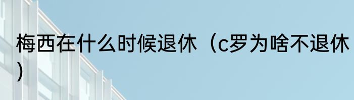 梅西在什么时候退休（c罗为啥不退休）