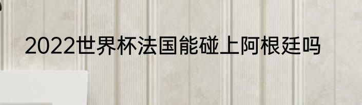 2022世界杯法国能碰上阿根廷吗