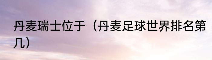 丹麦瑞士位于（丹麦足球世界排名第几）