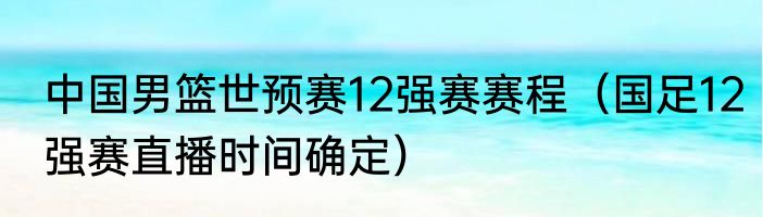 中国男篮世预赛12强赛赛程（国足12强赛直播时间确定）