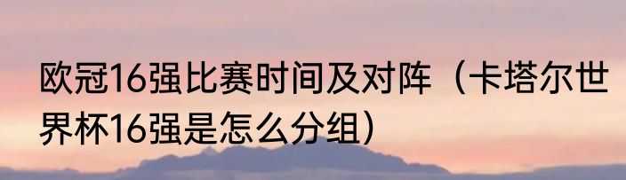 欧冠16强比赛时间及对阵（卡塔尔世界杯16强是怎么分组）