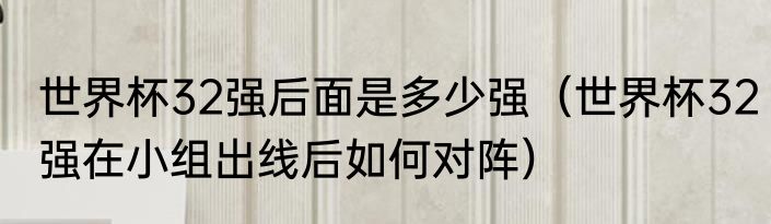 世界杯32强后面是多少强（世界杯32强在小组出线后如何对阵）