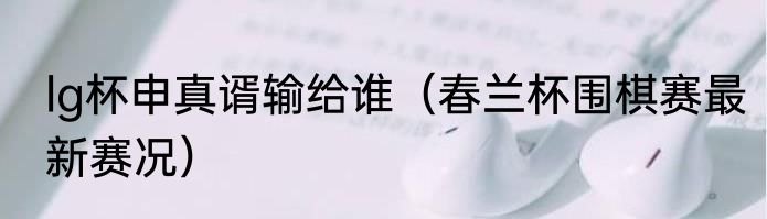 lg杯申真谞输给谁（春兰杯围棋赛最新赛况）