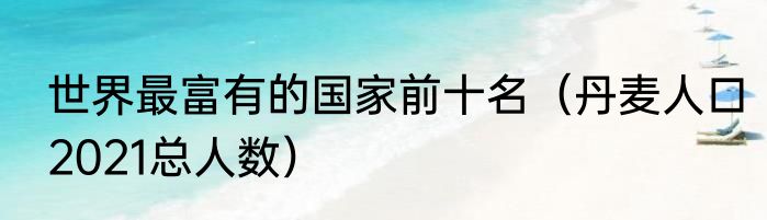 世界最富有的国家前十名（丹麦人口2021总人数）