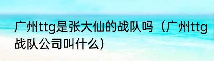 广州ttg是张大仙的战队吗（广州ttg战队公司叫什么）
