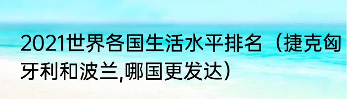 2021世界各国生活水平排名（捷克匈牙利和波兰,哪国更发达）