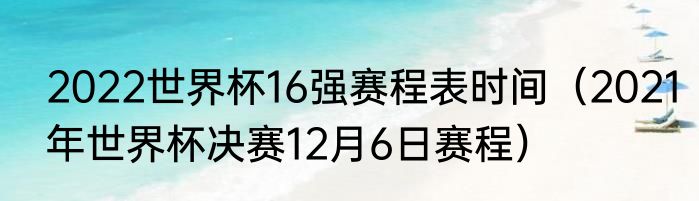 2022世界杯16强赛程表时间（2021年世界杯决赛12月6日赛程）