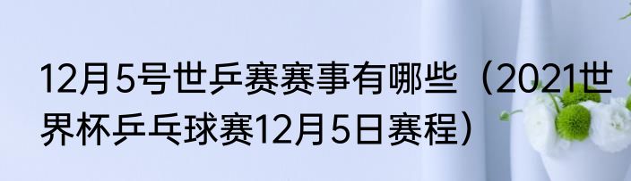 12月5号世乒赛赛事有哪些（2021世界杯乒乓球赛12月5日赛程）