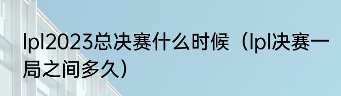 lpl2023总决赛什么时候（lpl决赛一局之间多久）