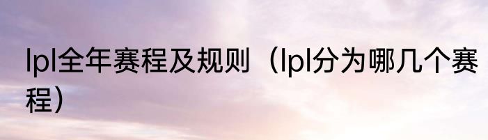 lpl全年赛程及规则（lpl分为哪几个赛程）