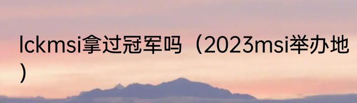 lckmsi拿过冠军吗（2023msi举办地）