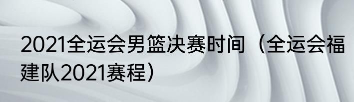 2021全运会男篮决赛时间（全运会福建队2021赛程）