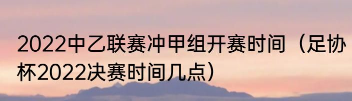 2022中乙联赛冲甲组开赛时间（足协杯2022决赛时间几点）