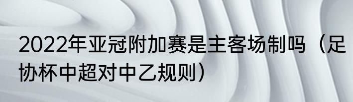 2022年亚冠附加赛是主客场制吗（足协杯中超对中乙规则）
