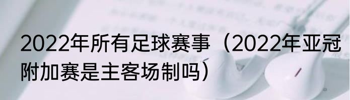 2022年所有足球赛事（2022年亚冠附加赛是主客场制吗）