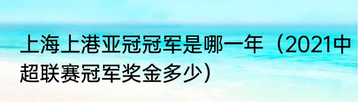 上海上港亚冠冠军是哪一年（2021中超联赛冠军奖金多少）