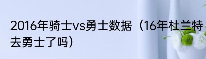 2016年骑士vs勇士数据（16年杜兰特去勇士了吗）