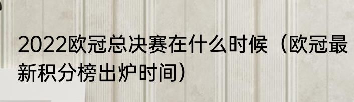 2022欧冠总决赛在什么时候（欧冠最新积分榜出炉时间）