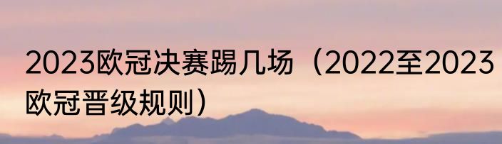 2023欧冠决赛踢几场（2022至2023欧冠晋级规则）