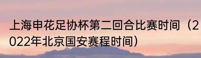 上海申花足协杯第二回合比赛时间（2022年北京国安赛程时间）