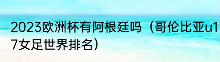 2023欧洲杯有阿根廷吗（哥伦比亚u17女足世界排名）