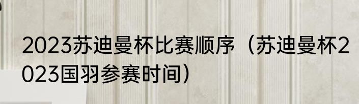 2023苏迪曼杯比赛顺序（苏迪曼杯2023国羽参赛时间）