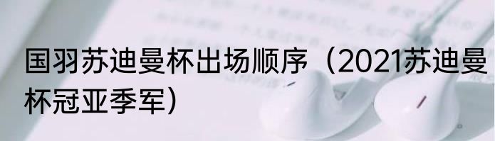 国羽苏迪曼杯出场顺序（2021苏迪曼杯冠亚季军）