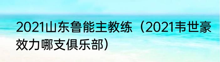 2021山东鲁能主教练（2021韦世豪效力哪支俱乐部）