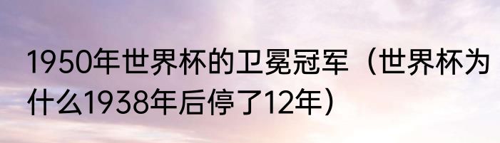 1950年世界杯的卫冕冠军（世界杯为什么1938年后停了12年）