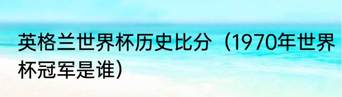 英格兰世界杯历史比分（1970年世界杯冠军是谁）