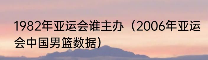 1982年亚运会谁主办（2006年亚运会中国男篮数据）
