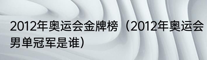 2012年奥运会金牌榜（2012年奥运会男单冠军是谁）
