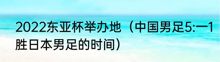 2022东亚杯举办地（中国男足5:一1胜日本男足的时间）
