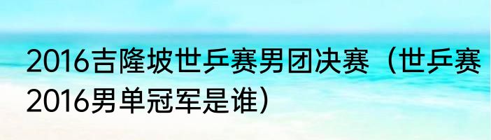 2016吉隆坡世乒赛男团决赛（世乒赛2016男单冠军是谁）