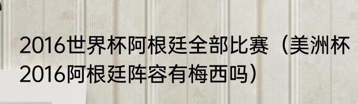 2016世界杯阿根廷全部比赛（美洲杯2016阿根廷阵容有梅西吗）