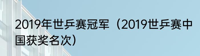 2019年世乒赛冠军（2019世乒赛中国获奖名次）