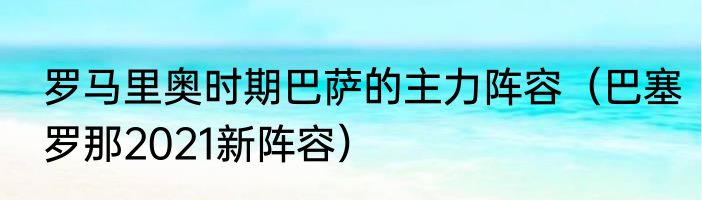 罗马里奥时期巴萨的主力阵容（巴塞罗那2021新阵容）