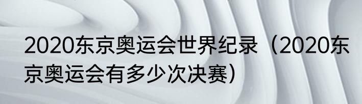 2020东京奥运会世界纪录（2020东京奥运会有多少次决赛）